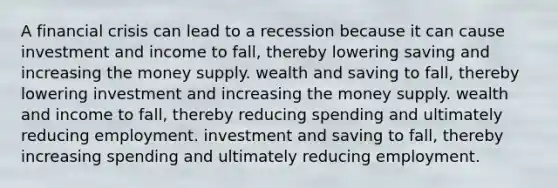 A financial crisis can lead to a recession because it can cause investment and income to fall, thereby lowering saving and increasing the money supply. wealth and saving to fall, thereby lowering investment and increasing the money supply. wealth and income to fall, thereby reducing spending and ultimately reducing employment. investment and saving to fall, thereby increasing spending and ultimately reducing employment.