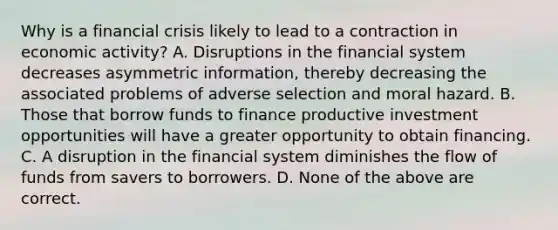 Why is a financial crisis likely to lead to a contraction in economic​ activity? A. Disruptions in the financial system decreases asymmetric​ information, thereby decreasing the associated problems of adverse selection and moral hazard. B. Those that borrow funds to finance productive investment opportunities will have a greater opportunity to obtain financing. C. A disruption in the financial system diminishes the flow of funds from savers to borrowers. D. None of the above are correct.