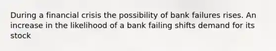 During a financial crisis the possibility of bank failures rises. An increase in the likelihood of a bank failing shifts demand for its stock