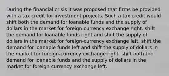 During the financial crisis it was proposed that firms be provided with a tax credit for investment projects. Such a tax credit would shift both the demand for loanable funds and the supply of dollars in the market for foreign-currency exchange right. shift the demand for loanable funds right and shift the supply of dollars in the market for foreign-currency exchange left. shift the demand for loanable funds left and shift the supply of dollars in the market for foreign-currency exchange right. shift both the demand for loanable funds and the supply of dollars in the market for foreign-currency exchange left.