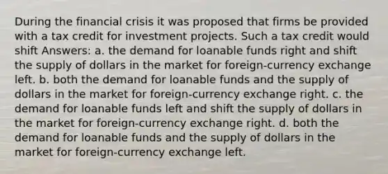 During the financial crisis it was proposed that firms be provided with a tax credit for investment projects. Such a tax credit would shift Answers: a. the demand for loanable funds right and shift the supply of dollars in the market for foreign-currency exchange left. b. both the demand for loanable funds and the supply of dollars in the market for foreign-currency exchange right. c. the demand for loanable funds left and shift the supply of dollars in the market for foreign-currency exchange right. d. both the demand for loanable funds and the supply of dollars in the market for foreign-currency exchange left.