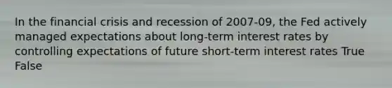 In the financial crisis and recession of 2007-09, the Fed actively managed expectations about long-term interest rates by controlling expectations of future short-term interest rates True False