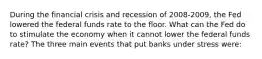 During the financial crisis and recession of 2008-2009, the Fed lowered the federal funds rate to the floor. What can the Fed do to stimulate the economy when it cannot lower the federal funds rate? The three main events that put banks under stress were: