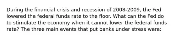 During the financial crisis and recession of 2008-2009, the Fed lowered the federal funds rate to the floor. What can the Fed do to stimulate the economy when it cannot lower the federal funds rate? The three main events that put banks under stress were: