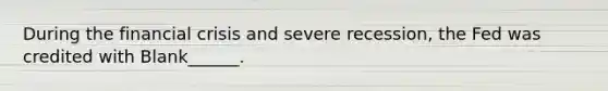 During the financial crisis and severe recession, the Fed was credited with Blank______.