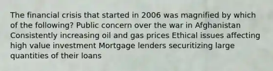 The financial crisis that started in 2006 was magnified by which of the following? Public concern over the war in Afghanistan Consistently increasing oil and gas prices Ethical issues affecting high value investment Mortgage lenders securitizing large quantities of their loans