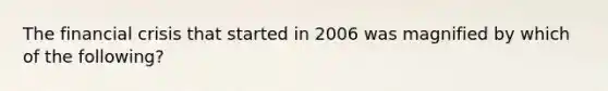 The financial crisis that started in 2006 was magnified by which of the following?