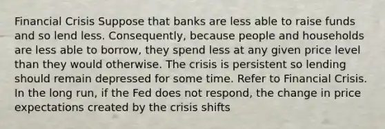 Financial Crisis Suppose that banks are less able to raise funds and so lend less. Consequently, because people and households are less able to borrow, they spend less at any given price level than they would otherwise. The crisis is persistent so lending should remain depressed for some time. Refer to Financial Crisis. In the long run, if the Fed does not respond, the change in price expectations created by the crisis shifts