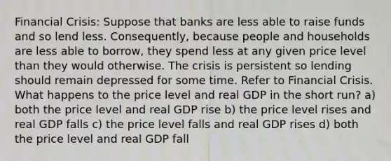 Financial Crisis: Suppose that banks are less able to raise funds and so lend less. Consequently, because people and households are less able to borrow, they spend less at any given price level than they would otherwise. The crisis is persistent so lending should remain depressed for some time. Refer to Financial Crisis. What happens to the price level and real GDP in the short run? a) both the price level and real GDP rise b) the price level rises and real GDP falls c) the price level falls and real GDP rises d) both the price level and real GDP fall