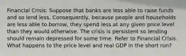 Financial Crisis: Suppose that banks are less able to raise funds and so lend less.​ Consequently, because people and households are less able to​ borrow, they spend less at any given price level than they would otherwise. The crisis is persistent so lending should remain depressed for some time. Refer to Financial Crisis. What happens to the price level and real GDP in the short​ run?