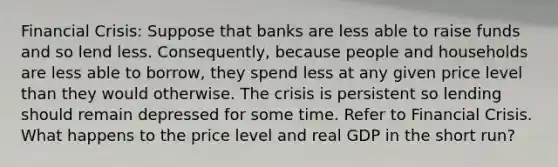 Financial Crisis: Suppose that banks are less able to raise funds and so lend less.​ Consequently, because people and households are less able to​ borrow, they spend less at any given price level than they would otherwise. The crisis is persistent so lending should remain depressed for some time. Refer to Financial Crisis. What happens to the price level and real GDP in the short​ run?