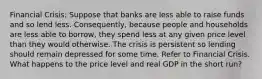 Financial Crisis: Suppose that banks are less able to raise funds and so lend less. Consequently, because people and households are less able to borrow, they spend less at any given price level than they would otherwise. The crisis is persistent so lending should remain depressed for some time. Refer to Financial Crisis. What happens to the price level and real GDP in the short run?