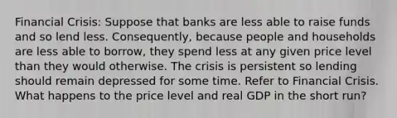 Financial Crisis: Suppose that banks are less able to raise funds and so lend less. Consequently, because people and households are less able to borrow, they spend less at any given price level than they would otherwise. The crisis is persistent so lending should remain depressed for some time. Refer to Financial Crisis. What happens to the price level and real GDP in the short run?