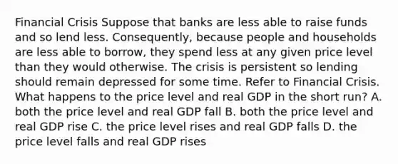 Financial Crisis Suppose that banks are less able to raise funds and so lend less. Consequently, because people and households are less able to borrow, they spend less at any given price level than they would otherwise. The crisis is persistent so lending should remain depressed for some time. Refer to Financial Crisis. What happens to the price level and real GDP in the short run? A. both the price level and real GDP fall B. both the price level and real GDP rise C. the price level rises and real GDP falls D. the price level falls and real GDP rises