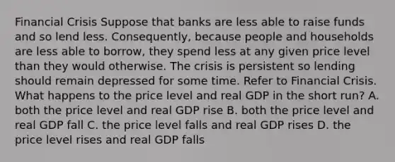 Financial Crisis Suppose that banks are less able to raise funds and so lend less. Consequently, because people and households are less able to borrow, they spend less at any given price level than they would otherwise. The crisis is persistent so lending should remain depressed for some time. Refer to Financial Crisis. What happens to the price level and real GDP in the short run? A. both the price level and real GDP rise B. both the price level and real GDP fall C. the price level falls and real GDP rises D. the price level rises and real GDP falls