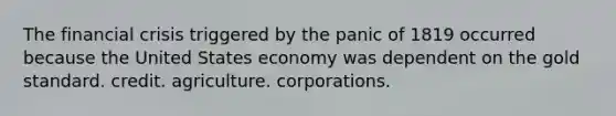 The financial crisis triggered by the panic of 1819 occurred because the United States economy was dependent on the gold standard. credit. agriculture. corporations.