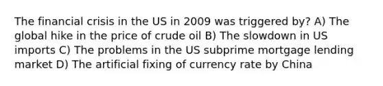 The financial crisis in the US in 2009 was triggered by? A) The global hike in the price of crude oil B) The slowdown in US imports C) The problems in the US subprime mortgage lending market D) The artificial fixing of currency rate by China