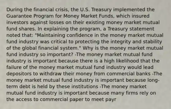 During the financial​ crisis, the U.S. Treasury implemented the Guarantee Program for Money Market​ Funds, which insured investors against losses on their existing money market mutual fund shares. In explaining the​ program, a Treasury statement noted​ that: "Maintaining confidence in the money market mutual fund industry was critical to protecting the integrity and stability of the global financial​ system." Why is the money market mutual fund industry so​ important? -The money market mutual fund industry is important because there is a high likelihood that the failure of the money market mutual fund industry would lead depositors to withdraw their money from commercial banks -The money market mutual fund industry is important because​ long-term debt is held by these institutions -The money market mutual fund industry is important because many firms rely on the access to commercial paper to meet payr