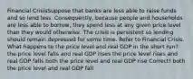 Financial CrisisSuppose that banks are less able to raise funds and so lend less. Consequently, because people and households are less able to borrow, they spend less at any given price level than they would otherwise. The crisis is persistent so lending should remain depressed for some time. Refer to Financial Crisis. What happens to the price level and real GDP in the short run? the price level falls and real GDP rises the price level rises and real GDP falls both the price level and real GDP rise Correct! both the price level and real GDP fall