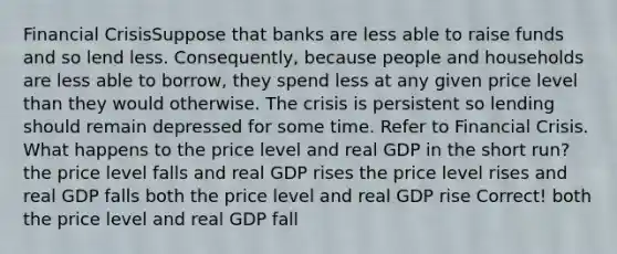 Financial CrisisSuppose that banks are less able to raise funds and so lend less. Consequently, because people and households are less able to borrow, they spend less at any given price level than they would otherwise. The crisis is persistent so lending should remain depressed for some time. Refer to Financial Crisis. What happens to the price level and real GDP in the short run? the price level falls and real GDP rises the price level rises and real GDP falls both the price level and real GDP rise Correct! both the price level and real GDP fall