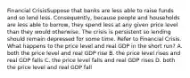 Financial CrisisSuppose that banks are less able to raise funds and so lend less. Consequently, because people and households are less able to borrow, they spend less at any given price level than they would otherwise. The crisis is persistent so lending should remain depressed for some time. Refer to Financial Crisis. What happens to the price level and real GDP in the short run? A. both the price level and real GDP rise B. the price level rises and real GDP falls C. the price level falls and real GDP rises D. both the price level and real GDP fall