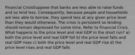 Financial CrisisSuppose that banks are less able to raise funds and so lend less. Consequently, because people and households are less able to borrow, they spend less at any given price level than they would otherwise. The crisis is persistent so lending should remain depressed for some time. Refer to Financial Crisis. What happens to the price level and real GDP in the short run? a) both the price level and real GDP fall b) the price level falls and real GDP rises c) both the price level and real GDP rise d) the price level rises and real GDP falls