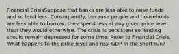 Financial CrisisSuppose that banks are less able to raise funds and so lend less. Consequently, because people and households are less able to borrow, they spend less at any given price level than they would otherwise. The crisis is persistent so lending should remain depressed for some time. Refer to Financial Crisis. What happens to the price level and real GDP in the short run?