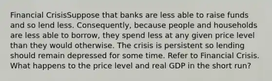 Financial CrisisSuppose that banks are less able to raise funds and so lend less. Consequently, because people and households are less able to borrow, they spend less at any given price level than they would otherwise. The crisis is persistent so lending should remain depressed for some time. Refer to Financial Crisis. What happens to the price level and real GDP in the short run?