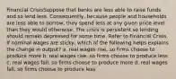 Financial CrisisSuppose that banks are less able to raise funds and so lend less. Consequently, because people and households are less able to borrow, they spend less at any given price level than they would otherwise. The crisis is persistent so lending should remain depressed for some time. Refer to Financial Crisis. If nominal wages are sticky, which of the following helps explains the change in output? a. real wages rise, so firms choose to produce more b. real wages rise, so firms choose to produce less c. real wages fall, so firms choose to produce more d. real wages fall, so firms choose to produce less