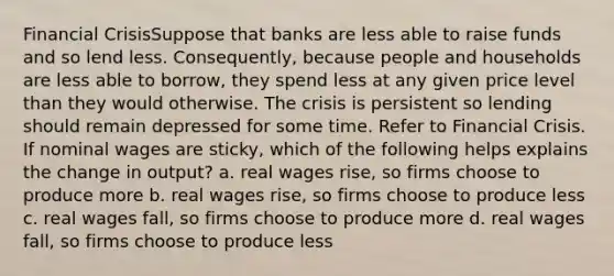 Financial CrisisSuppose that banks are less able to raise funds and so lend less. Consequently, because people and households are less able to borrow, they spend less at any given price level than they would otherwise. The crisis is persistent so lending should remain depressed for some time. Refer to Financial Crisis. If nominal wages are sticky, which of the following helps explains the change in output? a. real wages rise, so firms choose to produce more b. real wages rise, so firms choose to produce less c. real wages fall, so firms choose to produce more d. real wages fall, so firms choose to produce less