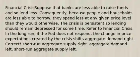 Financial CrisisSuppose that banks are less able to raise funds and so lend less. Consequently, because people and households are less able to borrow, they spend less at any given price level than they would otherwise. The crisis is persistent so lending should remain depressed for some time. Refer to Financial Crisis. In the long run, if the Fed does not respond, the change in price expectations created by the crisis shifts aggregate demand right. Correct! short-run aggregate supply right. aggregate demand left. short-run aggregate supply left.