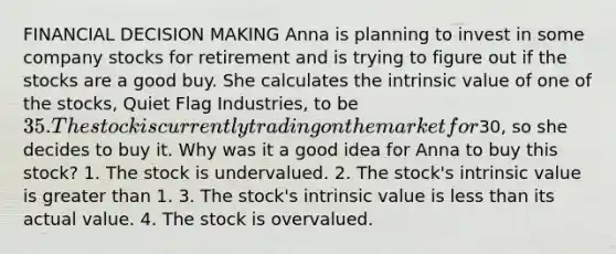 FINANCIAL DECISION MAKING Anna is planning to invest in some company stocks for retirement and is trying to figure out if the stocks are a good buy. She calculates the intrinsic value of one of the stocks, Quiet Flag Industries, to be 35. The stock is currently trading on the market for30, so she decides to buy it. Why was it a good idea for Anna to buy this stock? 1. The stock is undervalued. 2. The stock's intrinsic value is greater than 1. 3. The stock's intrinsic value is less than its actual value. 4. The stock is overvalued.