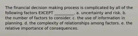 The financial decision making process is complicated by all of the following factors EXCEPT __________. a. uncertainty and risk. b. the number of factors to consider. c. the use of information in planning. d. the complexity of relationships among factors. e. the relative importance of consequences.