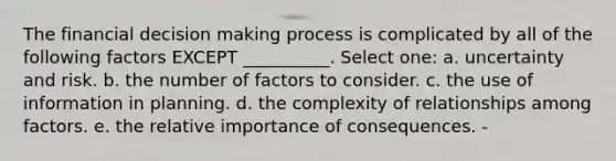 The financial decision making process is complicated by all of the following factors EXCEPT __________. Select one: a. uncertainty and risk. b. the number of factors to consider. c. the use of information in planning. d. the complexity of relationships among factors. e. the relative importance of consequences. -