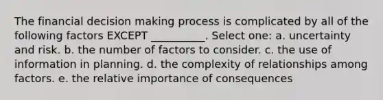 The financial decision making process is complicated by all of the following factors EXCEPT __________. Select one: a. uncertainty and risk. b. the number of factors to consider. c. the use of information in planning. d. the complexity of relationships among factors. e. the relative importance of consequences