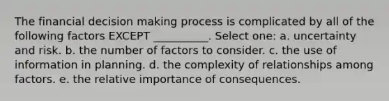 The financial decision making process is complicated by all of the following factors EXCEPT __________. Select one: a. uncertainty and risk. b. the number of factors to consider. c. the use of information in planning. d. the complexity of relationships among factors. e. the relative importance of consequences.