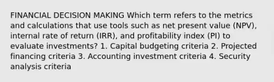 FINANCIAL DECISION MAKING Which term refers to the metrics and calculations that use tools such as net present value (NPV), internal rate of return (IRR), and profitability index (PI) to evaluate investments? 1. Capital budgeting criteria 2. Projected financing criteria 3. Accounting investment criteria 4. Security analysis criteria