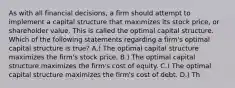 As with all financial decisions, a firm should attempt to implement a capital structure that maximizes its stock price, or shareholder value. This is called the optimal capital structure. Which of the following statements regarding a firm's optimal capital structure is true? A.) The optimal capital structure maximizes the firm's stock price. B.) The optimal capital structure maximizes the firm's cost of equity. C.) The optimal capital structure maximizes the firm's cost of debt. D.) Th