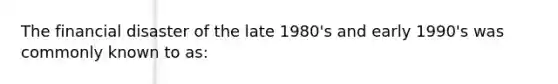 The financial disaster of the late 1980's and early 1990's was commonly known to as: