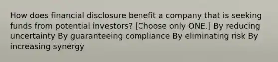 How does financial disclosure benefit a company that is seeking funds from potential investors? [Choose only ONE.] By reducing uncertainty By guaranteeing compliance By eliminating risk By increasing synergy