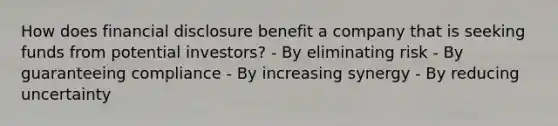 How does financial disclosure benefit a company that is seeking funds from potential investors? - By eliminating risk - By guaranteeing compliance - By increasing synergy - By reducing uncertainty