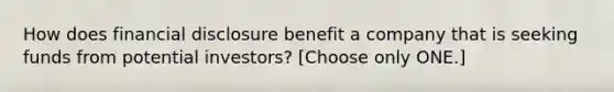 How does financial disclosure benefit a company that is seeking funds from potential investors? [Choose only ONE.]