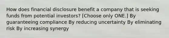 How does financial disclosure benefit a company that is seeking funds from potential investors? [Choose only ONE.] By guaranteeing compliance By reducing uncertainty By eliminating risk By increasing synergy