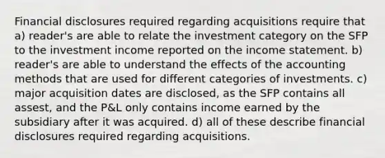 Financial disclosures required regarding acquisitions require that a) reader's are able to relate the investment category on the SFP to the investment income reported on the income statement. b) reader's are able to understand the effects of the accounting methods that are used for different categories of investments. c) major acquisition dates are disclosed, as the SFP contains all assest, and the P&L only contains income earned by the subsidiary after it was acquired. d) all of these describe financial disclosures required regarding acquisitions.