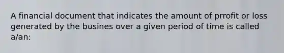 A financial document that indicates the amount of prrofit or loss generated by the busines over a given period of time is called a/an: