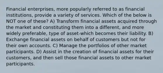 Financial enterprises, more popularly referred to as financial institutions, provide a variety of services. Which of the below is NOT one of these? A) Transform financial assets acquired through the market and constituting them into a different, and more widely preferable, type of asset-which becomes their liability. B) Exchange financial assets on behalf of customers but not for their own accounts. C) Manage the portfolios of other market participants. D) Assist in the creation of financial assets for their customers, and then sell those financial assets to other market participants.