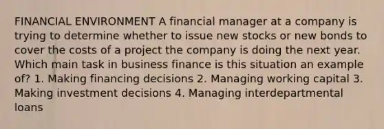 FINANCIAL ENVIRONMENT A financial manager at a company is trying to determine whether to issue new stocks or new bonds to cover the costs of a project the company is doing the next year. Which main task in business finance is this situation an example of? 1. Making financing decisions 2. Managing working capital 3. Making investment decisions 4. Managing interdepartmental loans