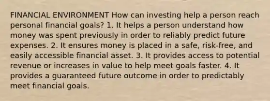 FINANCIAL ENVIRONMENT How can investing help a person reach personal financial goals? 1. It helps a person understand how money was spent previously in order to reliably predict future expenses. 2. It ensures money is placed in a safe, risk-free, and easily accessible financial asset. 3. It provides access to potential revenue or increases in value to help meet goals faster. 4. It provides a guaranteed future outcome in order to predictably meet financial goals.