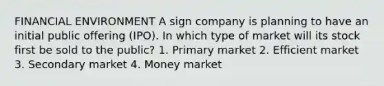 FINANCIAL ENVIRONMENT A sign company is planning to have an initial public offering (IPO). In which type of market will its stock first be sold to the public? 1. Primary market 2. Efficient market 3. Secondary market 4. Money market