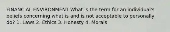 FINANCIAL ENVIRONMENT What is the term for an individual's beliefs concerning what is and is not acceptable to personally do? 1. Laws 2. Ethics 3. Honesty 4. Morals